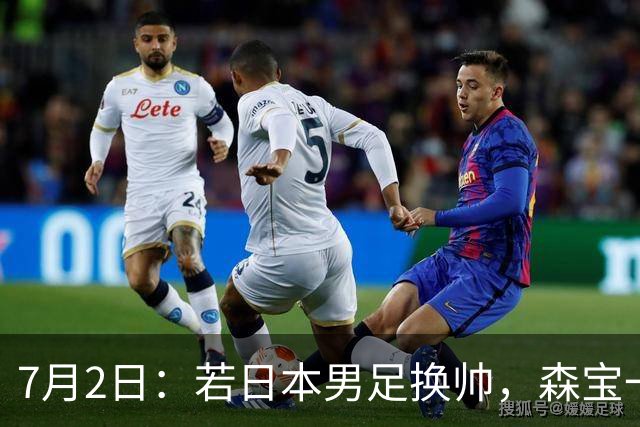 7月2日：若日本男足换帅，森宝一后继任者有这6位人选，谁能助力再次冲击大力神杯