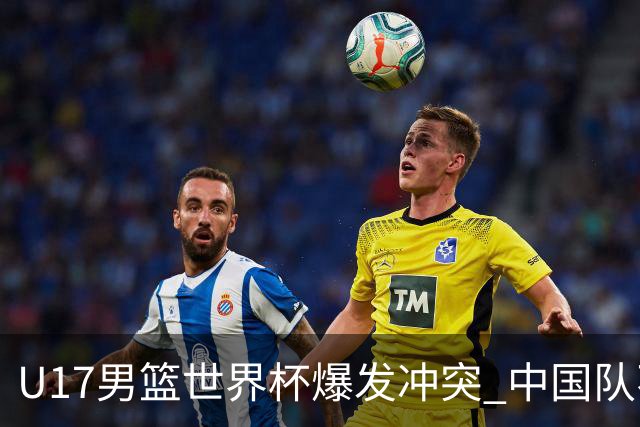 U17男篮世界杯爆发冲突 中国队不敌立陶宛淘汰赛战法国